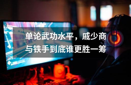 单论武功水平，戚少商与铁手到底谁更胜一筹-第1张-游戏信息-龙启网