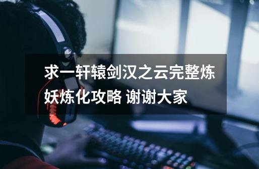 求一轩辕剑汉之云完整炼妖炼化攻略 谢谢大家-第1张-游戏信息-龙启网