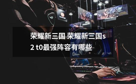 荣耀新三国 荣耀新三国s2 t0最强阵容有哪些-第1张-游戏信息-龙启网