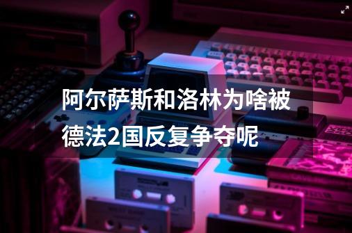 阿尔萨斯和洛林为啥被德法2国反复争夺呢-第1张-游戏信息-龙启网