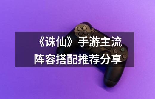 《诛仙》手游主流阵容搭配推荐分享-第1张-游戏信息-龙启网