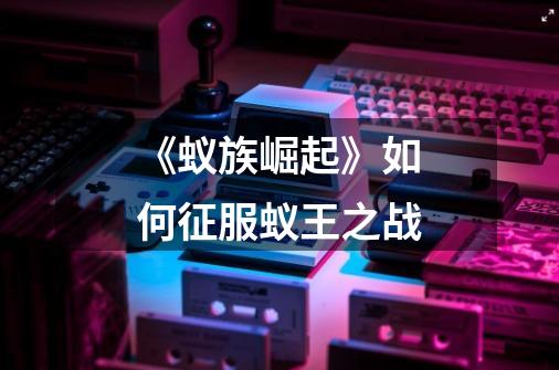 《蚁族崛起》如何征服蚁王之战-第1张-游戏信息-龙启网