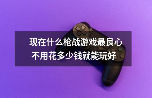 现在什么枪战游戏最良心 不用花多少钱就能玩好-第1张-游戏信息-龙启网