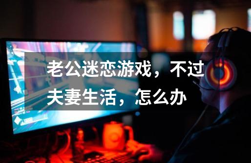 老公迷恋游戏,不过夫妻生活,怎么办-第1张-游戏信息-龙启网