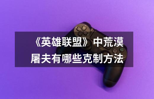 《英雄联盟》中荒漠屠夫有哪些克制方法-第1张-游戏信息-龙启网