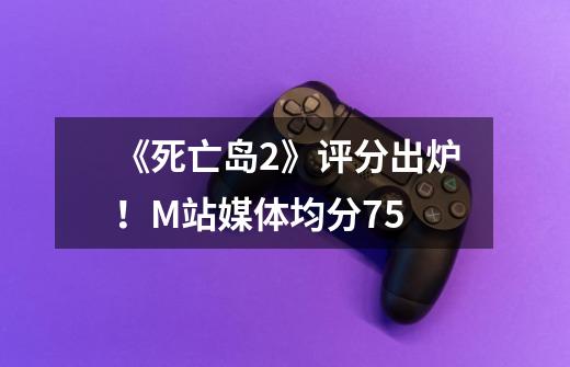 《死亡岛2》评分出炉!M站媒体均分75-第1张-游戏信息-龙启网