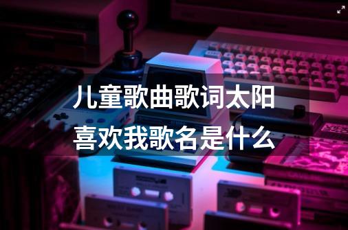 儿童歌曲歌词太阳喜欢我......歌名是什么-第1张-游戏信息-龙启网
