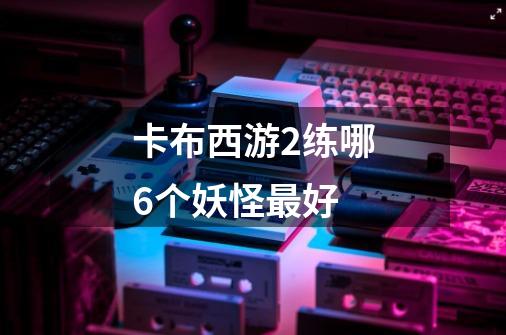 卡布西游2练哪6个妖怪最好-第1张-游戏信息-龙启网