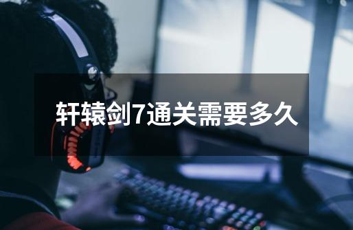 轩辕剑7通关需要多久-第1张-游戏信息-龙启网