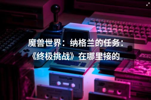 魔兽世界:纳格兰的任务:《终极挑战》在哪里接的-第1张-游戏信息-龙启网