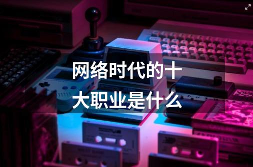 网络时代的十大职业是什么-第1张-游戏信息-龙启网