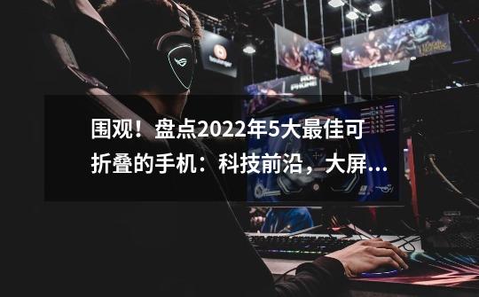 围观!盘点2022年5大最佳可折叠的手机:科技前沿,大屏小体积-第1张-游戏信息-龙启网