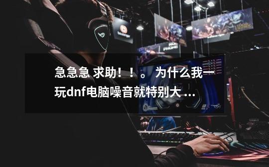 急急急 求助!!。 为什么我一玩dnf电脑噪音就特别大 而且玩1个小时以上的时候就出现慢动作一样的画面。,dnf噪音发源地怎么得-第1张-游戏信息-龙启网