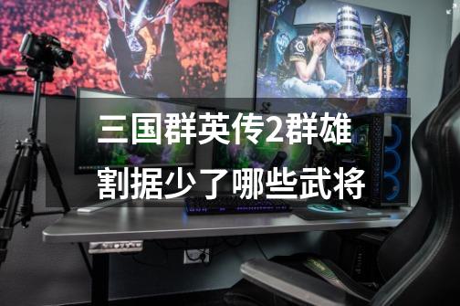 三国群英传2群雄割据少了哪些武将-第1张-游戏信息-龙启网