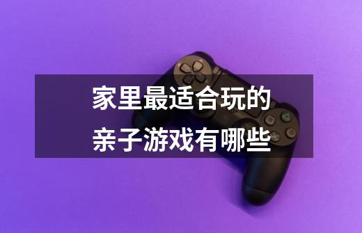 家里最适合玩的亲子游戏有哪些-第1张-游戏信息-龙启网