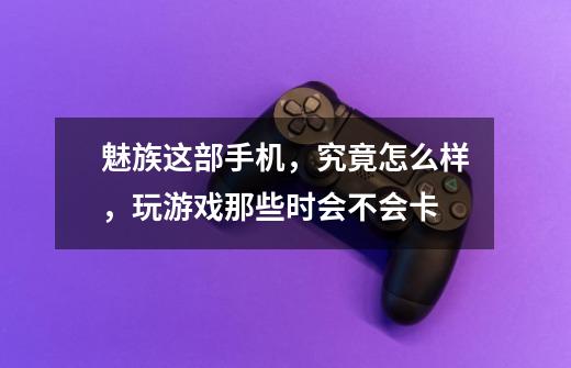 魅族这部手机,究竟怎么样,玩游戏那些时会不会卡-第1张-游戏信息-龙启网