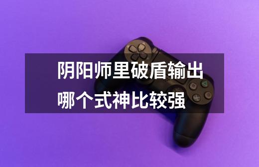 阴阳师里破盾输出哪个式神比较强-第1张-游戏信息-龙启网
