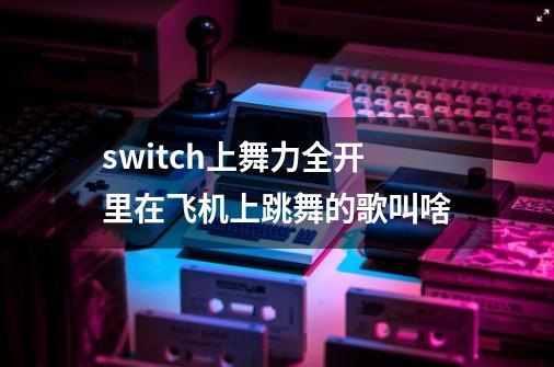 switch上舞力全开里在飞机上跳舞的歌叫啥-第1张-游戏信息-龙启网