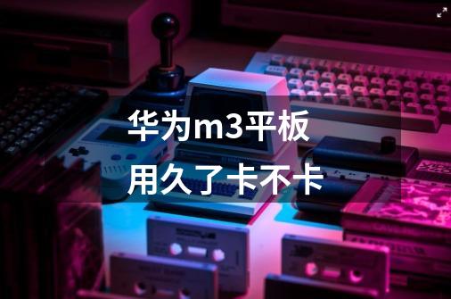 华为m3平板用久了卡不卡-第1张-游戏信息-龙启网