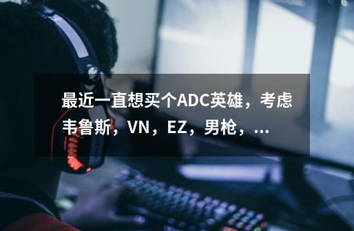 最近一直想买个ADC英雄,考虑韦鲁斯,VN,EZ,男枪,女枪,各位大神帮忙推荐下,-第1张-游戏信息-龙启网