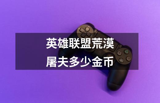 英雄联盟荒漠屠夫多少金币-第1张-游戏信息-龙启网