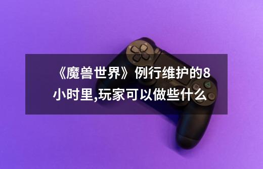 《魔兽世界》例行维护的8小时里,玩家可以做些什么-第1张-游戏信息-龙启网
