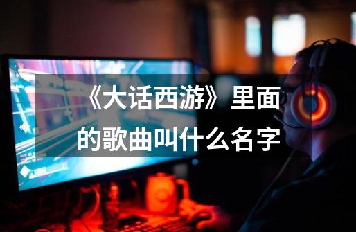 《大话西游》里面的歌曲叫什么名字-第1张-游戏信息-龙启网