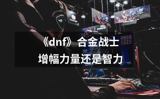 《dnf》合金战士增幅力量还是智力-第1张-游戏信息-龙启网
