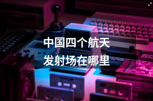中国四个航天发射场在哪里-第1张-游戏信息-龙启网