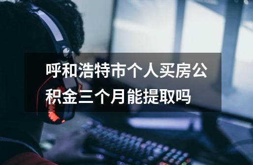 呼和浩特市个人买房公积金三个月能提取吗-第1张-游戏信息-龙启网