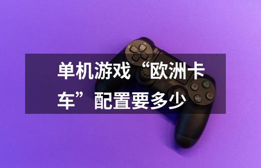 单机游戏“欧洲卡车”配置要多少-第1张-游戏信息-龙启网