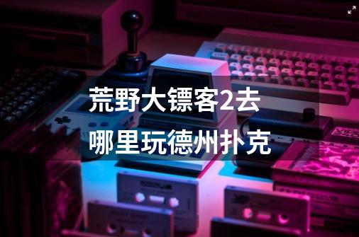 荒野大镖客2去哪里玩德州扑克-第1张-游戏信息-龙启网