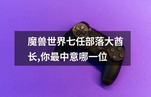 魔兽世界七任部落大酋长,你最中意哪一位-第1张-游戏信息-龙启网
