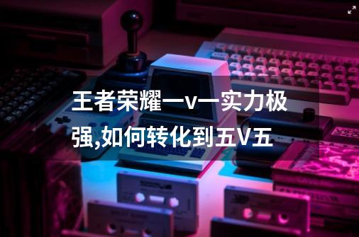 王者荣耀一v一实力极强,如何转化到五V五-第1张-游戏信息-龙启网
