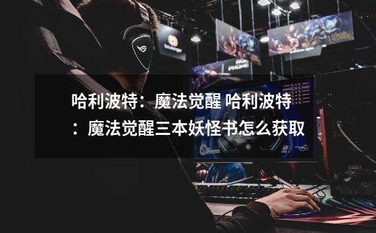 哈利波特:魔法觉醒 哈利波特:魔法觉醒三本妖怪书怎么获取-第1张-游戏信息-龙启网