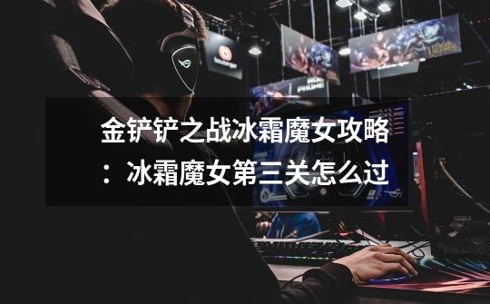 金铲铲之战冰霜魔女攻略:冰霜魔女第三关怎么过-第1张-游戏信息-龙启网