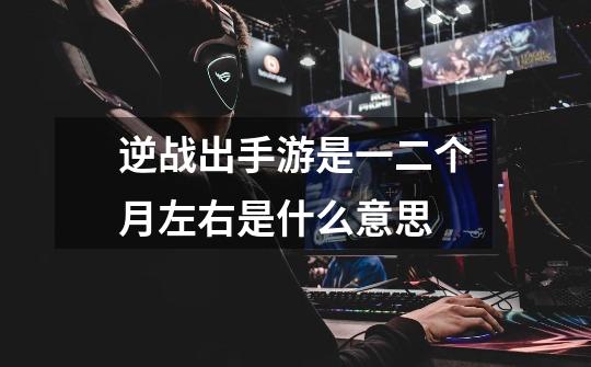 逆战出手游是一二个月左右是什么意思-第1张-游戏信息-龙启网