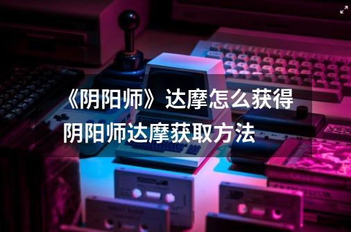 《阴阳师》达摩怎么获得 阴阳师达摩获取方法-第1张-游戏信息-龙启网