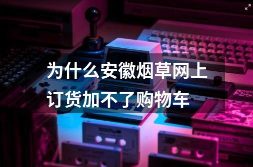 为什么安徽烟草网上订货加不了购物车-第1张-游戏信息-龙启网