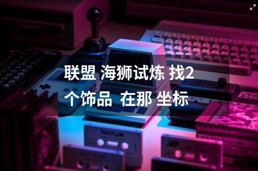 联盟 海狮试炼 找2个饰品  在那 坐标-第1张-游戏信息-龙启网