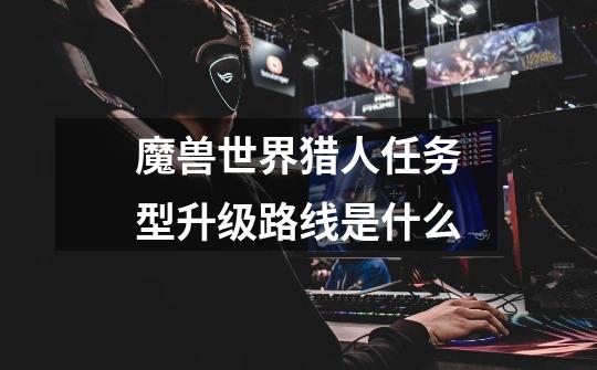 魔兽世界猎人任务型升级路线是什么-第1张-游戏信息-龙启网