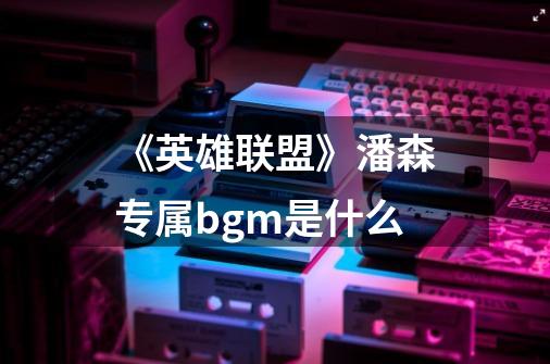 《英雄联盟》潘森专属bgm是什么-第1张-游戏信息-龙启网