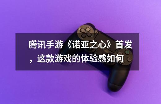 腾讯手游《诺亚之心》首发,这款游戏的体验感如何-第1张-游戏信息-龙启网
