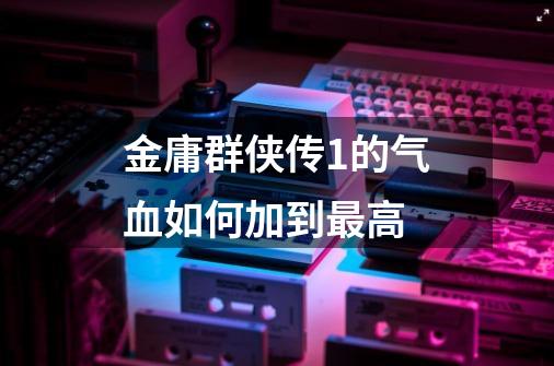 金庸群侠传1的气血如何加到最高-第1张-游戏信息-龙启网