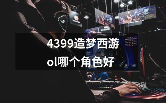 4399造梦西游ol哪个角色好-第1张-游戏信息-龙启网