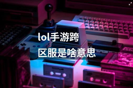 lol手游跨区服是啥意思-第1张-游戏信息-龙启网