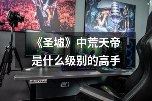 《圣墟》中荒天帝是什么级别的高手-第1张-游戏信息-龙启网