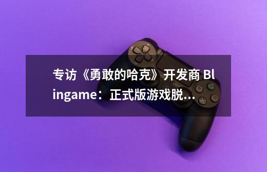 专访《勇敢的哈克》开发商 Blingame:正式版游戏脱胎换骨 | IGN 中国-第1张-游戏信息-龙启网