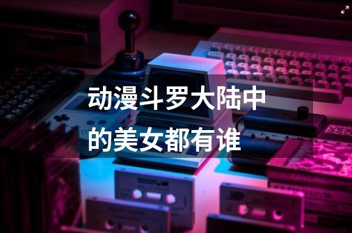 动漫斗罗大陆中的美女都有谁-第1张-游戏信息-龙启网