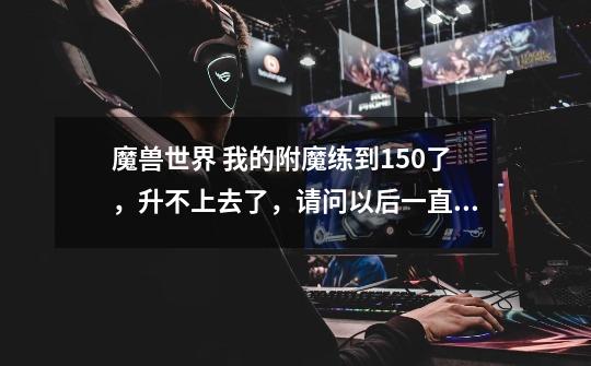 魔兽世界 我的附魔练到150了，升不上去了，请问以后一直到375的训练师都在哪-第1张-游戏信息-龙启网